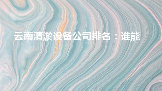 云南清淤设备公司排名：谁能称霸清淤市场？