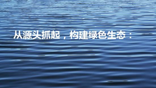 从源头抓起，构建绿色生态：论环保法第二十条的实践意义