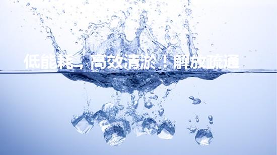 低能耗，高效清淤！解放疏通新力量，让你的管道畅通无阻！