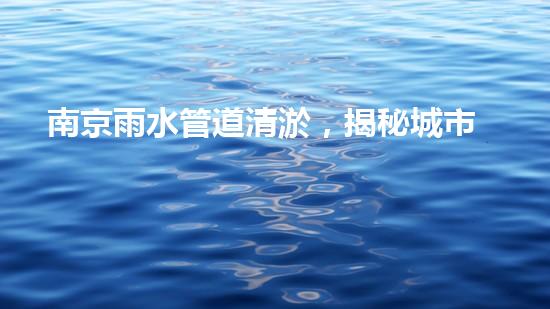 南京雨水管道清淤，揭秘城市隐形杀手！