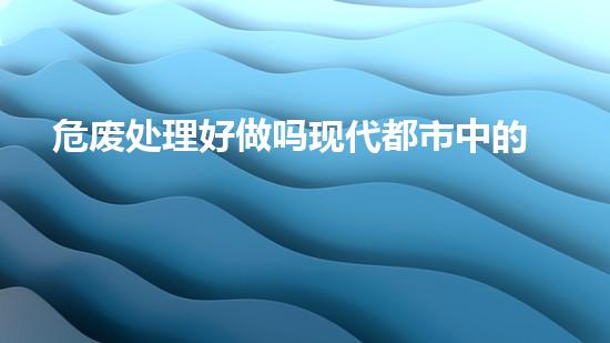 危废处理好做吗现代都市中的隐患：废弃物处理的未来之路？