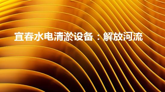 宜春水电清淤设备：解放河流，保护生态！