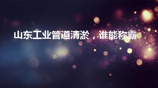 山东工业管道清淤，谁能称霸江湖？