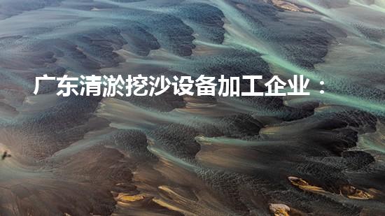 广东清淤挖沙设备加工企业：解锁河道守护者的神秘力量！
