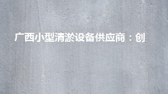 广西小型清淤设备供应商：创新技术引领，解决水域难题！