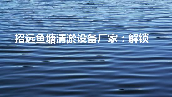 招远鱼塘清淤设备厂家：解锁鱼塘新奇秘密！