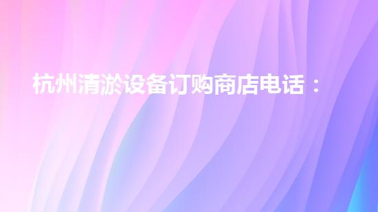 杭州清淤设备订购商店电话：解决你家污水堵塞的烦恼！