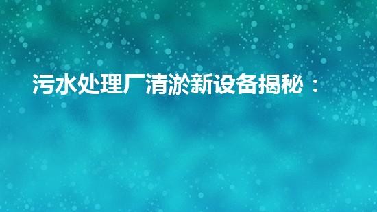 污水处理厂清淤新设备揭秘：革新技术助力环保升级
