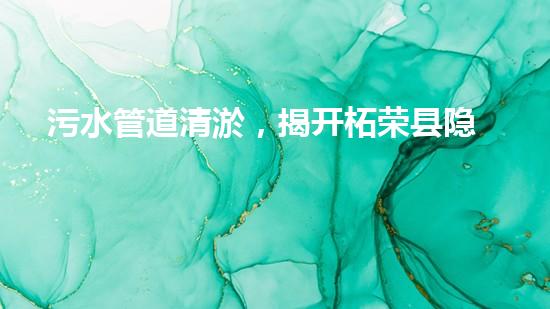 污水管道清淤，揭开柘荣县隐秘的黑暗！