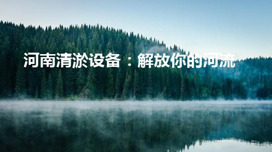 河南清淤设备：解放你的河流，重现碧水蓝天！