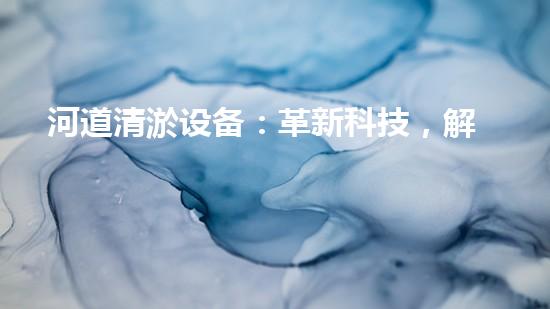 河道清淤设备：革新科技，解决淤泥难题！