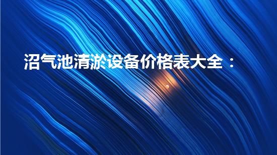 沼气池清淤设备价格表大全：节省成本，提高效率的必备选择？
