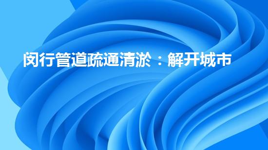 闵行管道疏通清淤：解开城市底下的秘密！